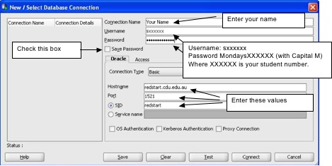 Enter the following information: Enter a name for your connection in the "Connection name" field. The user name is a lowercase s followed by your student number. The password is Monday (with a capital M), followed by a lowercase s and your student number. Select the "save password" check box. In the "Hostname" field type in "redstart 'dot' CDU 'dot' EDU 'dot' AU." The port field should read 1521. Select the "SID" radio button and type "redstart" in the field.